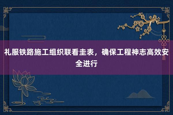 礼服铁路施工组织联看圭表，确保工程神志高效安全进行